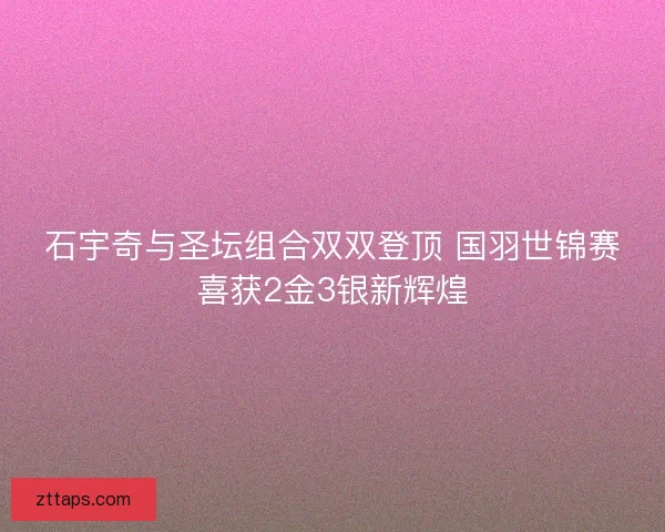 石宇奇与圣坛组合双双登顶 国羽世锦赛喜获2金3银新辉煌
