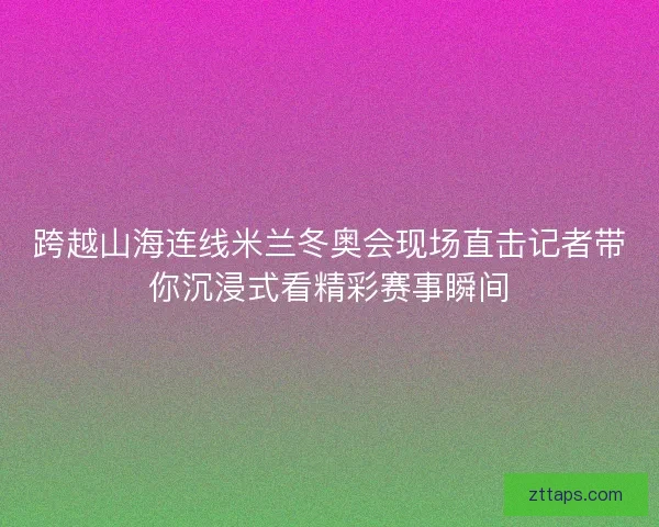 跨越山海连线米兰冬奥会现场直击记者带你沉浸式看精彩赛事瞬间