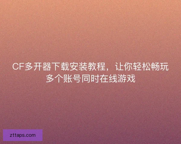 CF多开器下载安装教程，让你轻松畅玩多个账号同时在线游戏