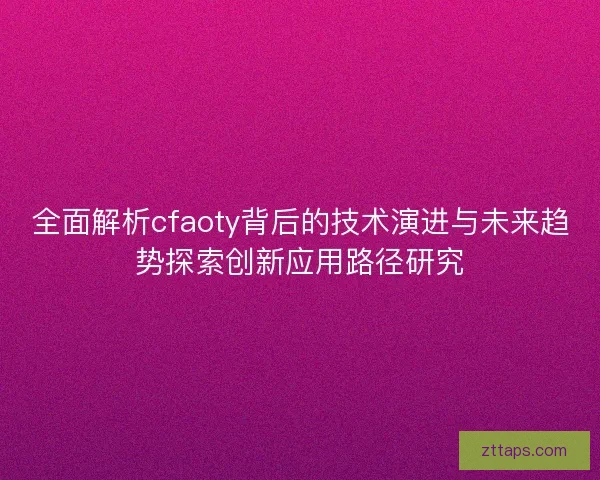 全面解析cfaoty背后的技术演进与未来趋势探索创新应用路径研究