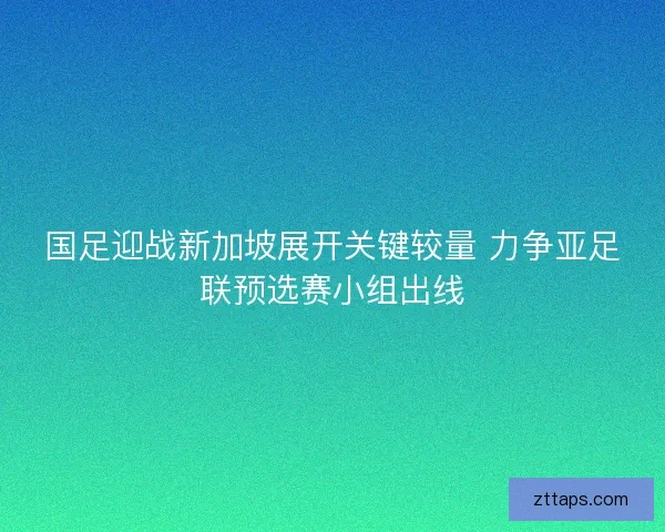 国足迎战新加坡展开关键较量 力争亚足联预选赛小组出线